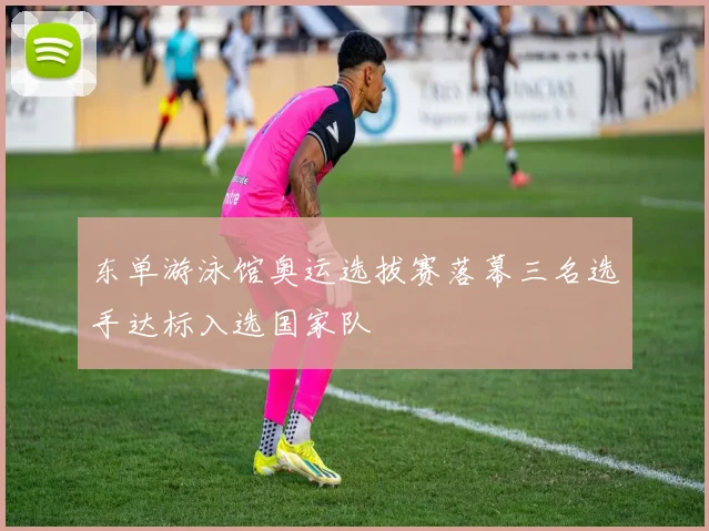 东单游泳馆奥运选拔赛落幕三名选手达标入选国家队