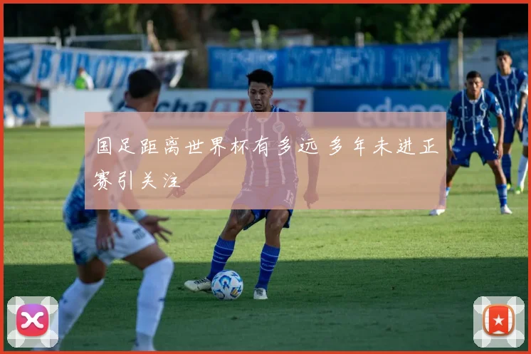 国足距离世界杯有多远 多年未进正赛引关注