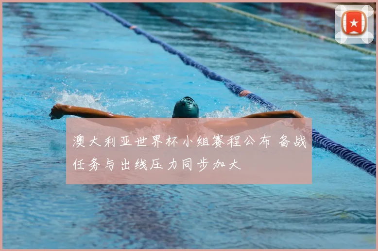 澳大利亚世界杯小组赛程公布 备战任务与出线压力同步加大