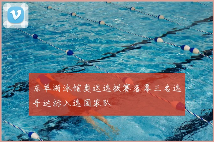 东单游泳馆奥运选拔赛落幕三名选手达标入选国家队