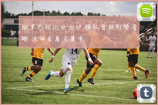 欧罗巴杯比分出炉 强队晋级形势清晰 次回合看点集中
