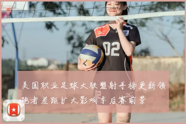 美国职业足球大联盟射手榜更新领跑者差距扩大影响季后赛前景