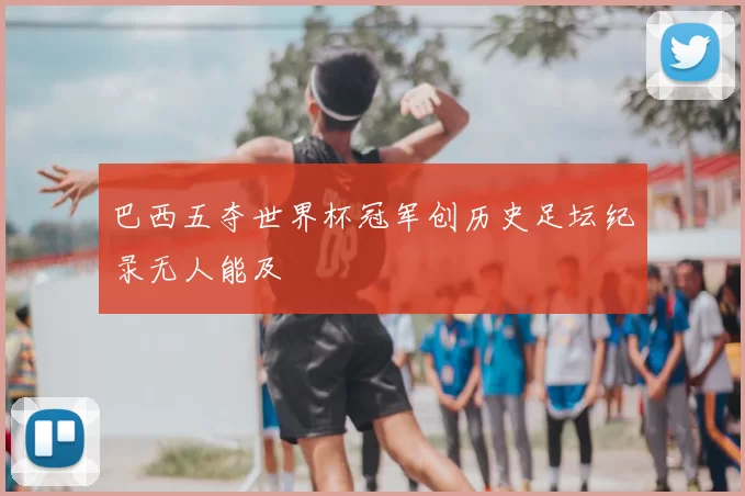 巴西五夺世界杯冠军创历史足坛纪录无人能及