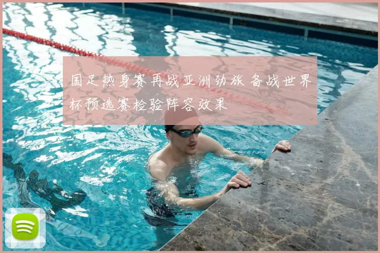 国足热身赛再战亚洲劲旅 备战世界杯预选赛检验阵容效果