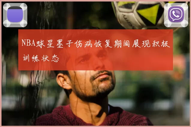NBA球星墨子伤病恢复期间展现积极训练状态