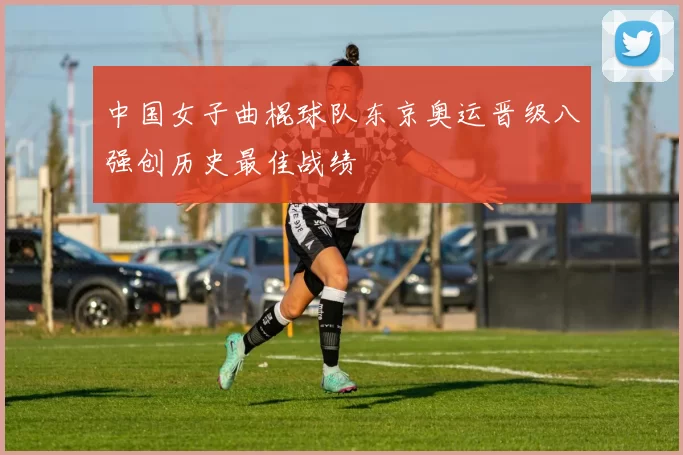 中国女子曲棍球队东京奥运晋级八强创历史最佳战绩