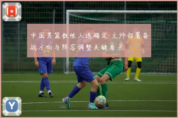 中国男篮教练人选确定 主帅部署备战方向与阵容调整关键看点
