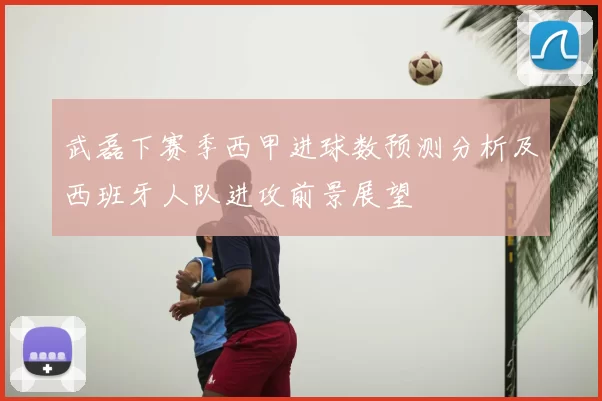 武磊下赛季西甲进球数预测分析及西班牙人队进攻前景展望