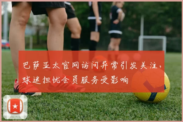 巴萨亚太官网访问异常引发关注，球迷担忧会员服务受影响