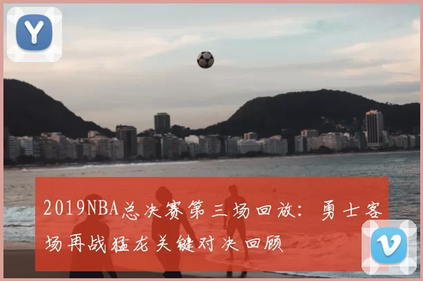 2019NBA总决赛第三场回放：勇士客场再战猛龙关键对决回顾