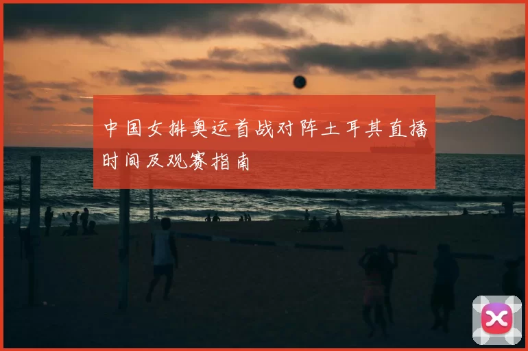 中国女排奥运首战对阵土耳其直播时间及观赛指南
