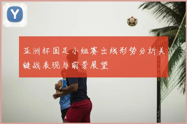 亚洲杯国足小组赛出线形势分析关键战表现与前景展望