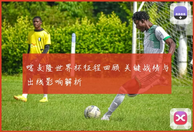 喀麦隆世界杯征程回顾 关键战绩与出线影响解析