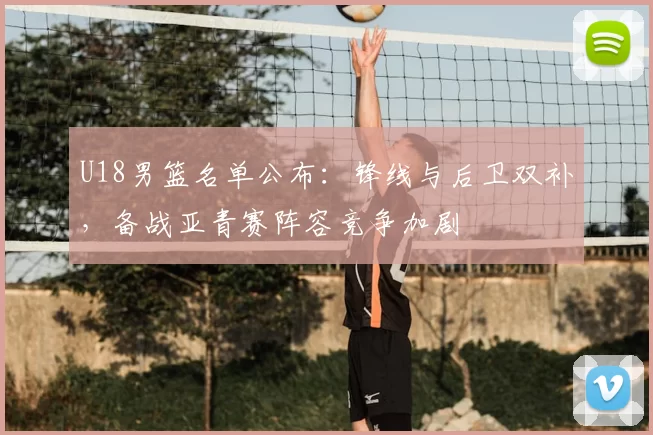 U18男篮名单公布：锋线与后卫双补，备战亚青赛阵容竞争加剧