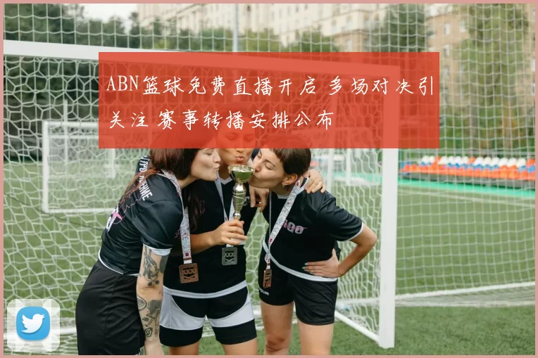 ABN篮球免费直播开启 多场对决引关注 赛事转播安排公布
