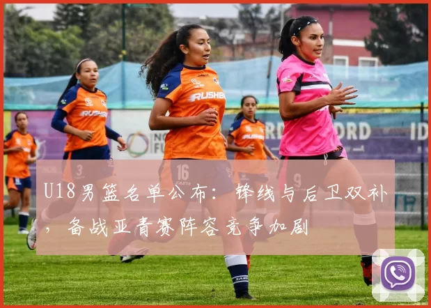 U18男篮名单公布：锋线与后卫双补，备战亚青赛阵容竞争加剧