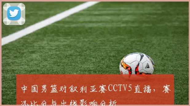 中国男篮对叙利亚赛CCTV5直播，赛况比分与出线影响分析