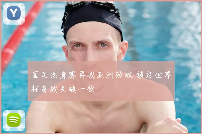 国足热身赛再战亚洲劲旅 锁定世界杯备战关键一役