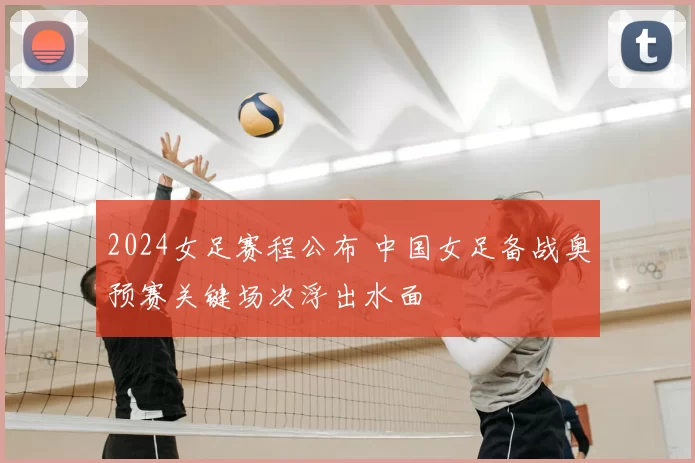 2024女足赛程公布 中国女足备战奥预赛关键场次浮出水面