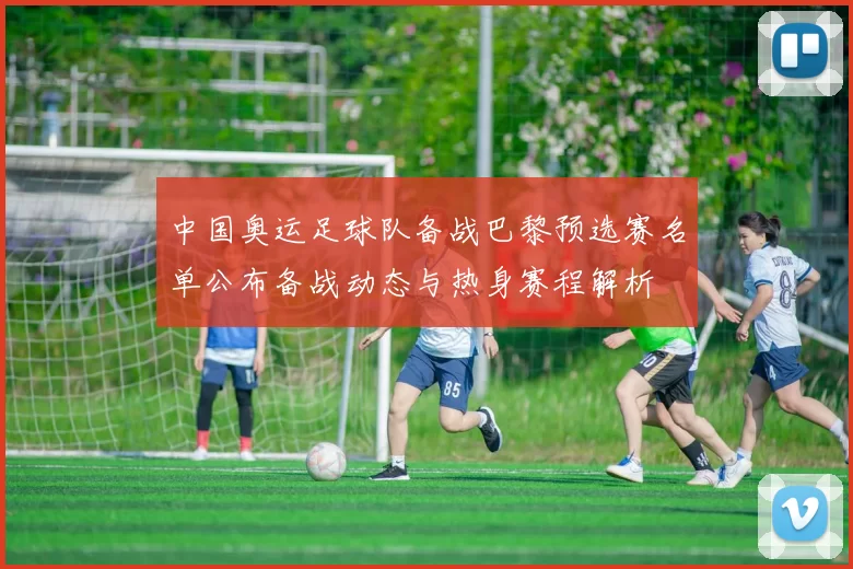 中国奥运足球队备战巴黎预选赛名单公布备战动态与热身赛程解析