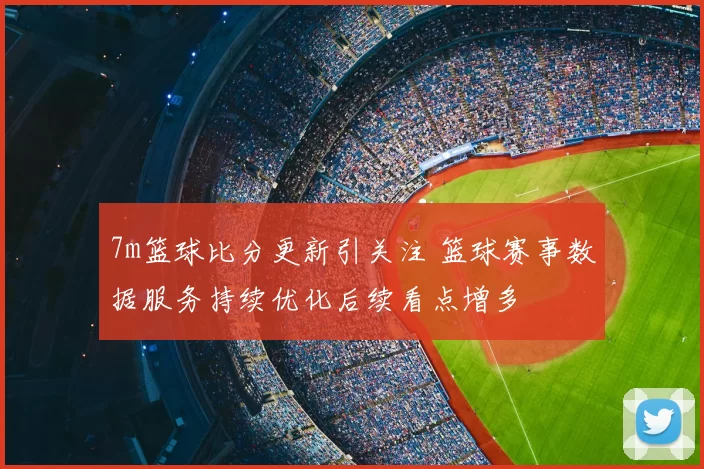 7m篮球比分更新引关注 篮球赛事数据服务持续优化后续看点增多