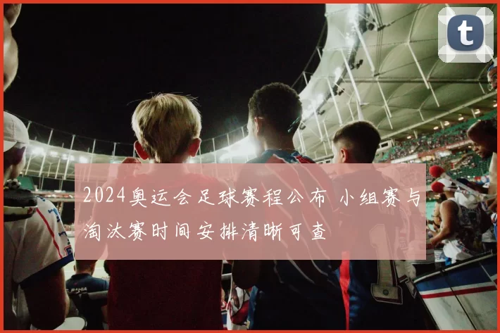 2024奥运会足球赛程公布 小组赛与淘汰赛时间安排清晰可查