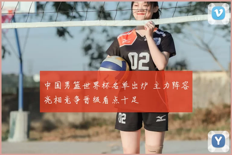 中国男篮世界杯名单出炉 主力阵容亮相竞争晋级看点十足