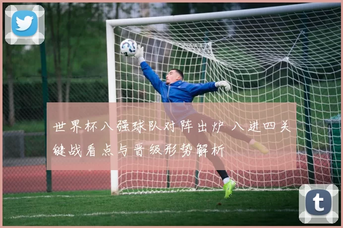 世界杯八强球队对阵出炉 八进四关键战看点与晋级形势解析