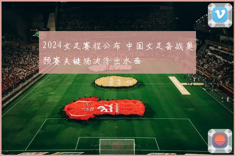2024女足赛程公布 中国女足备战奥预赛关键场次浮出水面