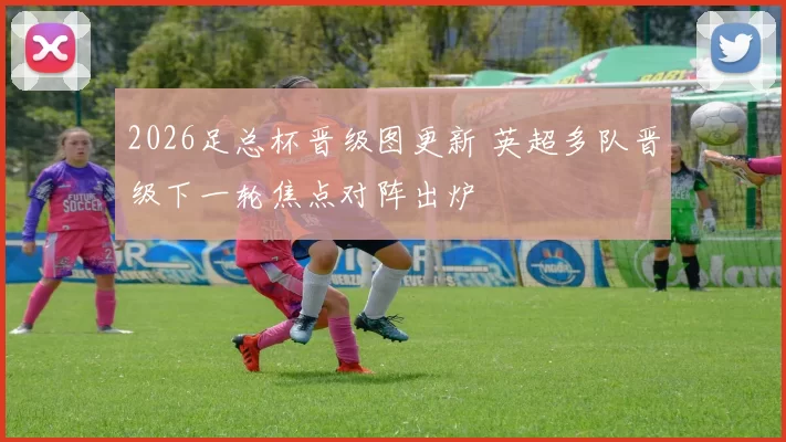2026足总杯晋级图更新 英超多队晋级下一轮焦点对阵出炉