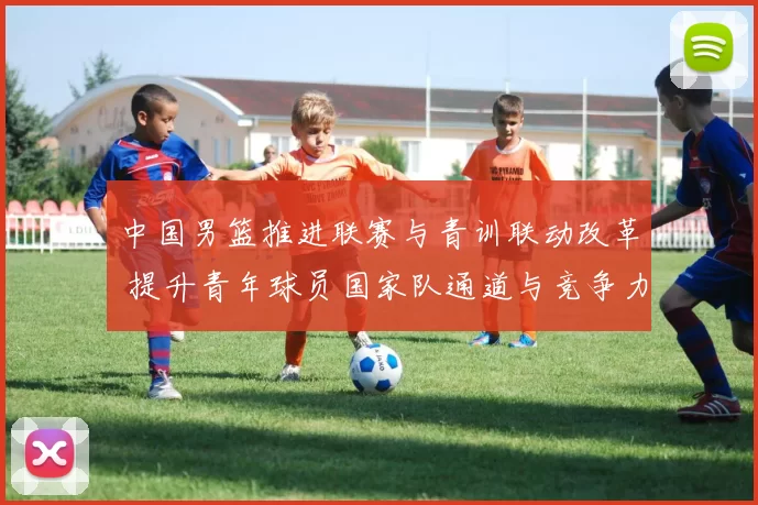 中国男篮推进联赛与青训联动改革 提升青年球员国家队通道与竞争力