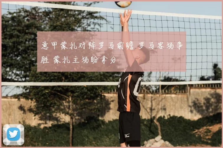 意甲蒙扎对阵罗马前瞻 罗马客场争胜 蒙扎主场盼拿分
