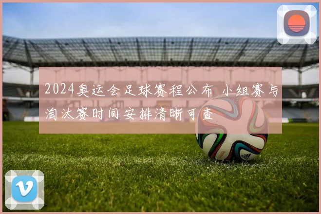 2024奥运会足球赛程公布 小组赛与淘汰赛时间安排清晰可查