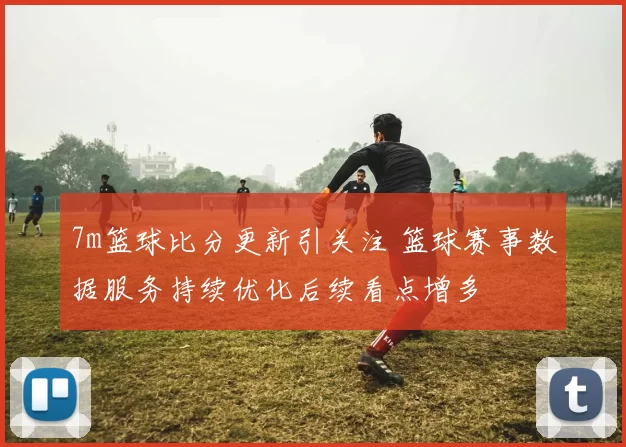 7m篮球比分更新引关注 篮球赛事数据服务持续优化后续看点增多