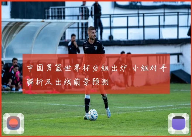 中国男篮世界杯分组出炉 小组对手解析及出线前景预测