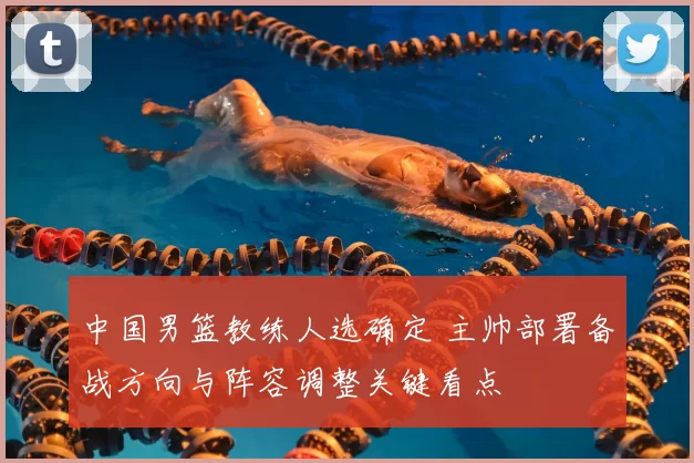 中国男篮教练人选确定 主帅部署备战方向与阵容调整关键看点