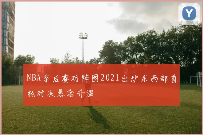 NBA季后赛对阵图2021出炉东西部首轮对决悬念升温
