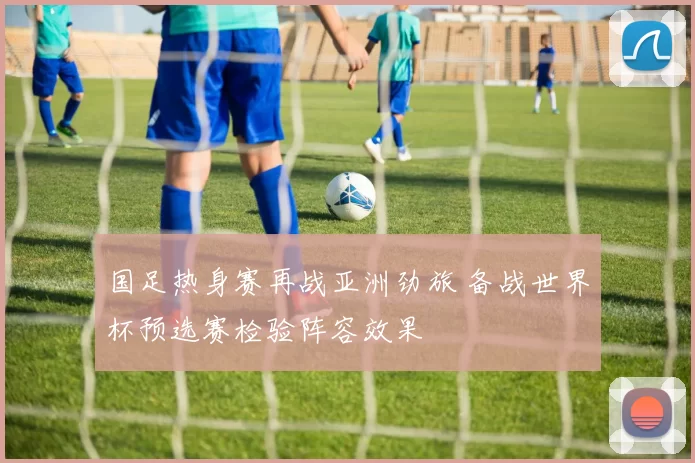 国足热身赛再战亚洲劲旅 备战世界杯预选赛检验阵容效果