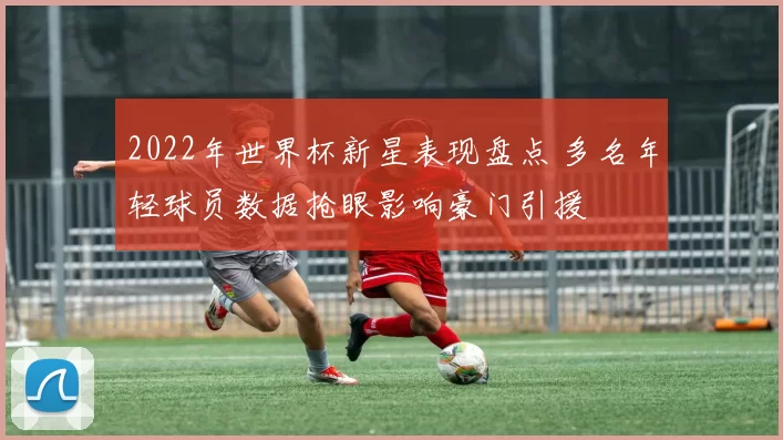 2022年世界杯新星表现盘点 多名年轻球员数据抢眼影响豪门引援