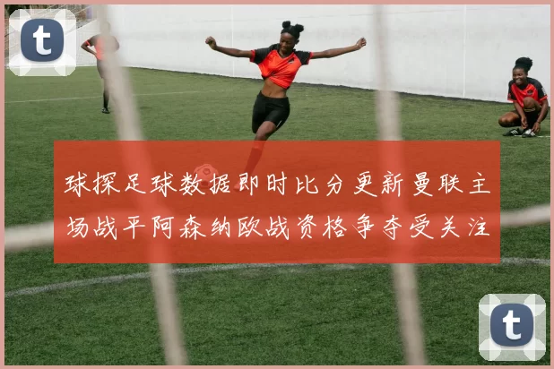 球探足球数据即时比分更新曼联主场战平阿森纳欧战资格争夺受关注