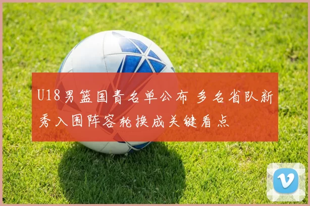 U18男篮国青名单公布 多名省队新秀入围阵容轮换成关键看点