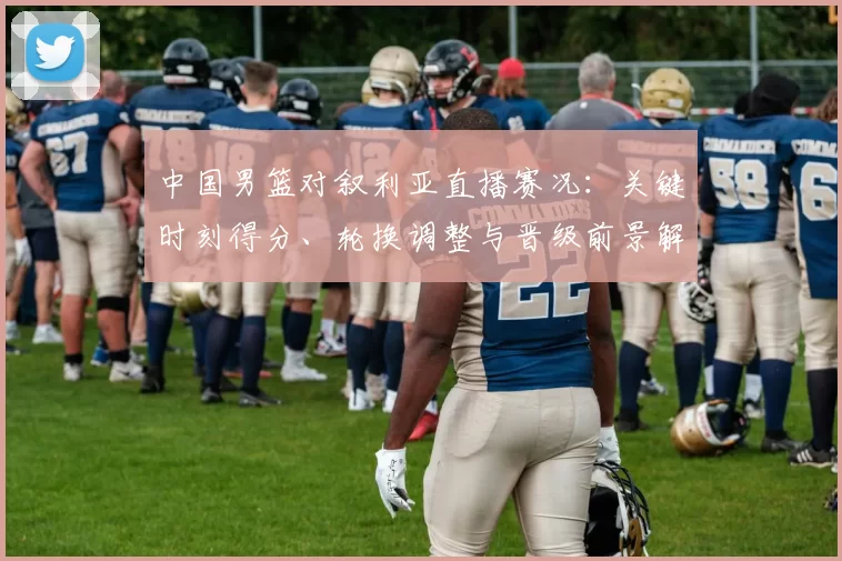 中国男篮对叙利亚直播赛况：关键时刻得分、轮换调整与晋级前景解读