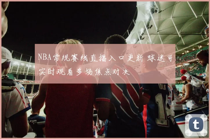 NBA常规赛线直播入口更新 球迷可实时观看多场焦点对决