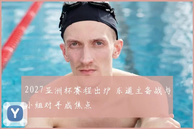 2027亚洲杯赛程出炉 东道主备战与小组对手成焦点