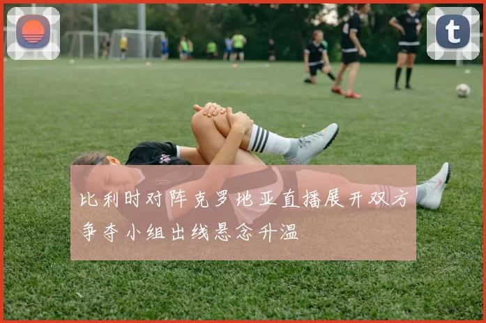 比利时对阵克罗地亚直播展开双方争夺小组出线悬念升温