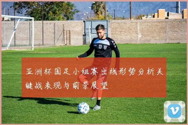 亚洲杯国足小组赛出线形势分析关键战表现与前景展望