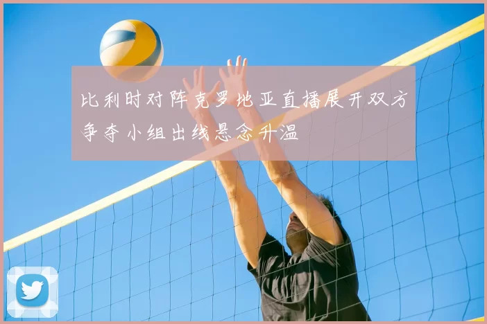 比利时对阵克罗地亚直播展开双方争夺小组出线悬念升温