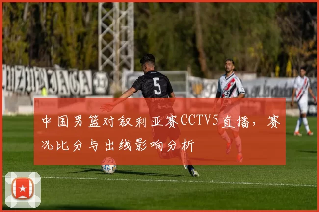中国男篮对叙利亚赛CCTV5直播，赛况比分与出线影响分析