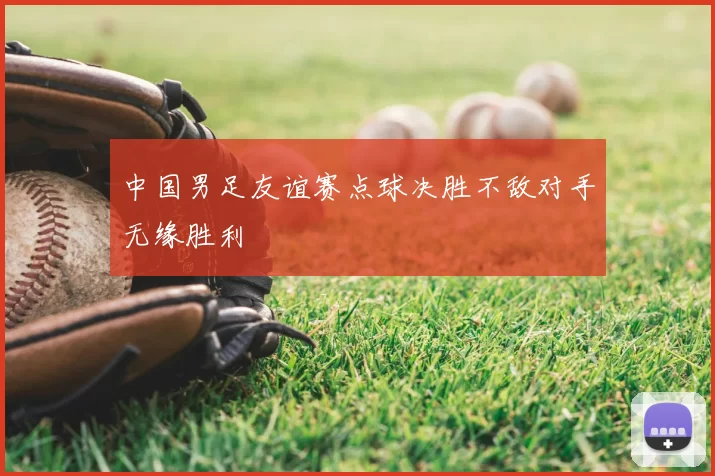 中国男足友谊赛点球决胜不敌对手无缘胜利