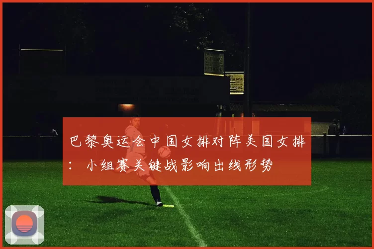 巴黎奥运会中国女排对阵美国女排：小组赛关键战影响出线形势